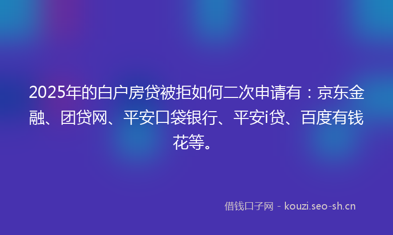 2025年的白户房贷被拒如何二次申请有：京东金融、团贷网、平安口袋银行、平安i贷、百度有钱花等。