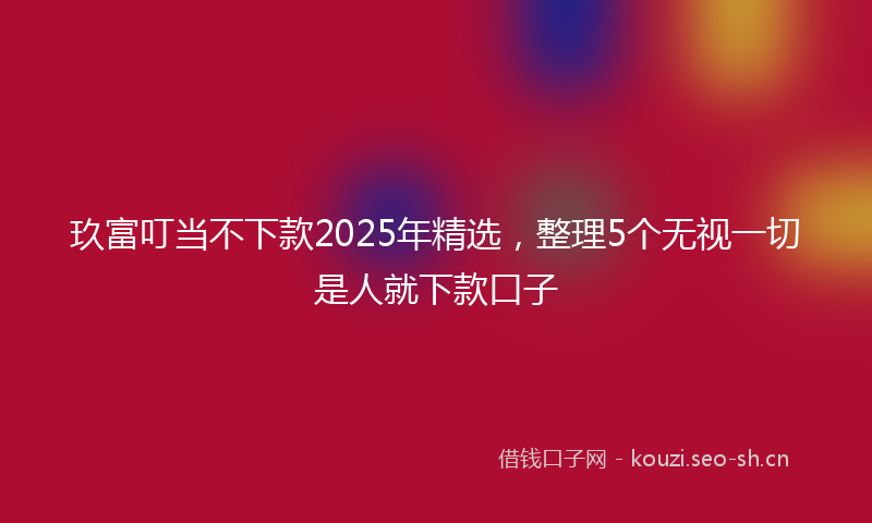 玖富叮当不下款2025年精选，整理5个无视一切是人就下款口子