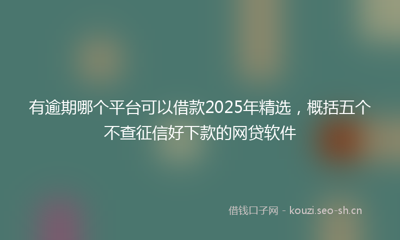 有逾期哪个平台可以借款2025年精选，概括五个不查征信好下款的网贷软件
