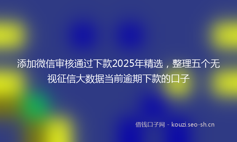 添加微信审核通过下款2025年精选，整理五个无视征信大数据当前逾期下款的口子