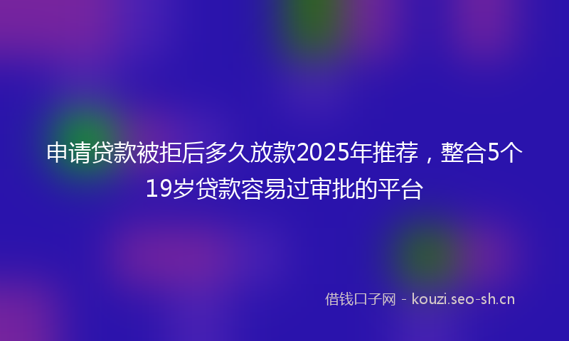 申请贷款被拒后多久放款2025年推荐，整合5个19岁贷款容易过审批的平台
