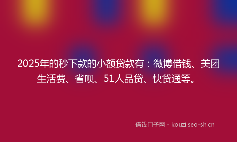 2025年的秒下款的小额贷款有：微博借钱、美团生活费、省呗、51人品贷、快贷通等。