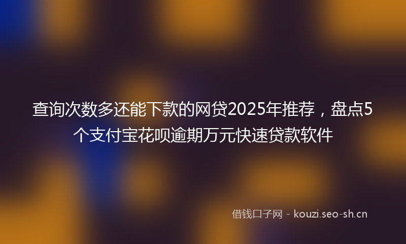 查询次数多还能下款的网贷2025年推荐，盘点5个支付宝花呗逾期万元快速贷款软件