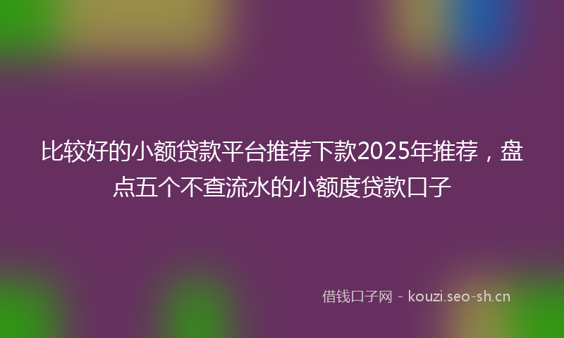 比较好的小额贷款平台推荐下款2025年推荐，盘点五个不查流水的小额度贷款口子