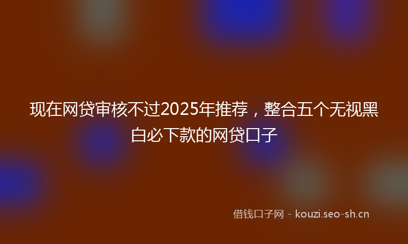现在网贷审核不过2025年推荐，整合五个无视黑白必下款的网贷口子