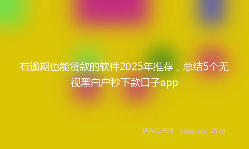 有逾期也能贷款的软件2025年推荐，总结5个无视黑白户秒下款口子app