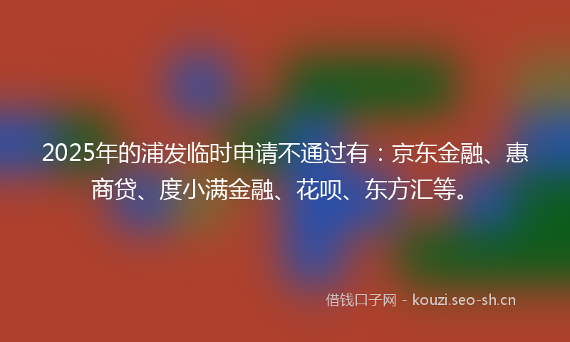 2025年的浦发临时申请不通过有：京东金融、惠商贷、度小满金融、花呗、东方汇等。