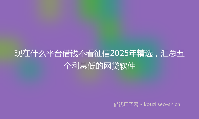 现在什么平台借钱不看征信2025年精选，汇总五个利息低的网贷软件
