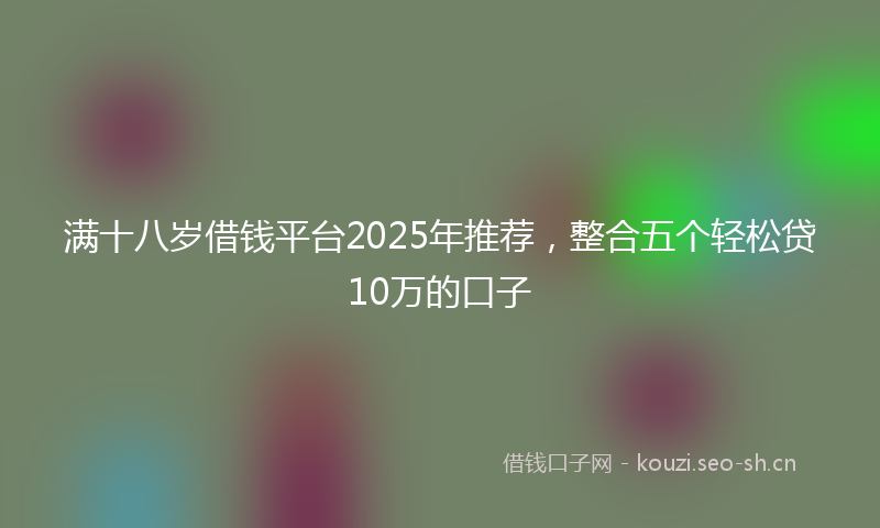 满十八岁借钱平台2025年推荐，整合五个轻松贷10万的口子