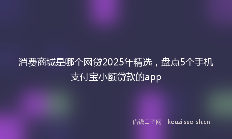 消费商城是哪个网贷2025年精选，盘点5个手机支付宝小额贷款的app