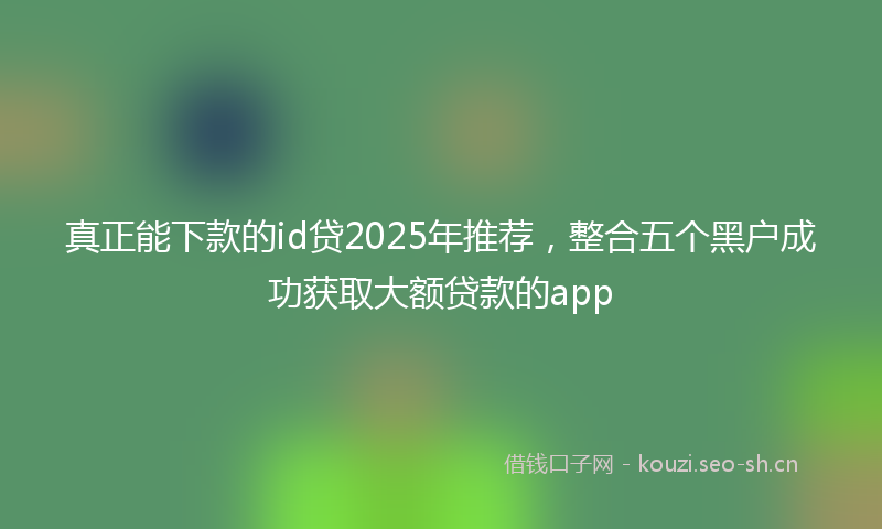 真正能下款的id贷2025年推荐,整合五个黑户成功获取大额贷款的app