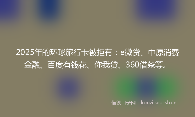2025年的环球旅行卡被拒有：e微贷、中原消费金融、百度有钱花、你我贷、360借条等。