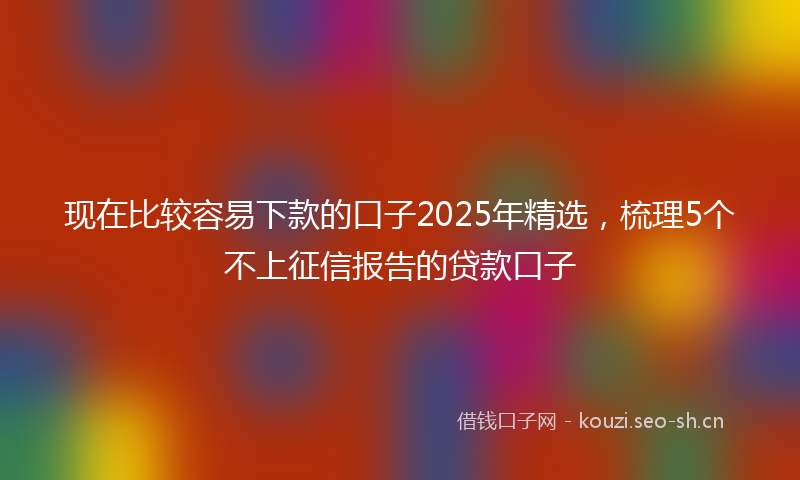现在比较容易下款的口子2025年精选，梳理5个不上征信报告的贷款口子