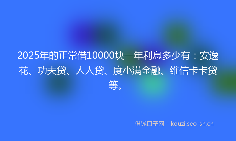 2025年的正常借10000块一年利息多少有：安逸花、功夫贷、人人贷、度小满金融、维信卡卡贷等。