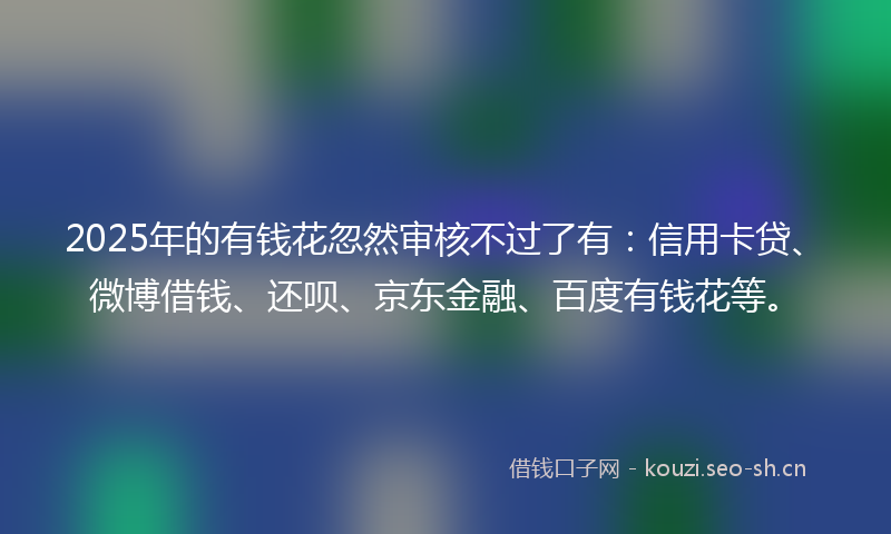 2025年的有钱花忽然审核不过了有：信用卡贷、微博借钱、还呗、京东金融、百度有钱花等。