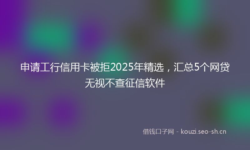 申请工行信用卡被拒2025年精选,汇总5个网贷无视不查征信软件