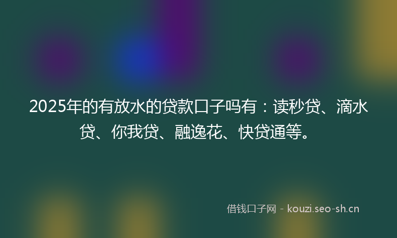 2025年的有放水的贷款口子吗有：读秒贷、滴水贷、你我贷、融逸花、快贷通等。