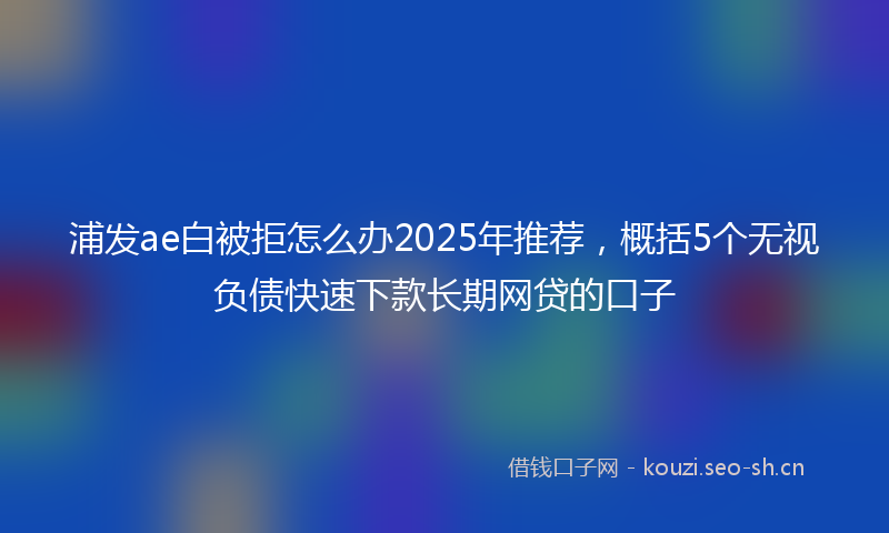 浦发ae白被拒怎么办2025年推荐,概括5个无视负债快速下款长期网贷的口子