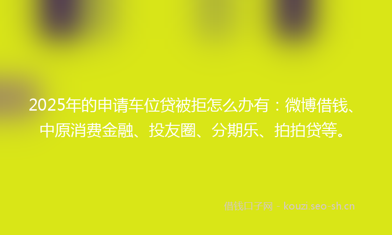 2025年的申请车位贷被拒怎么办有：微博借钱、中原消费金融、投友圈、分期乐、拍拍贷等。