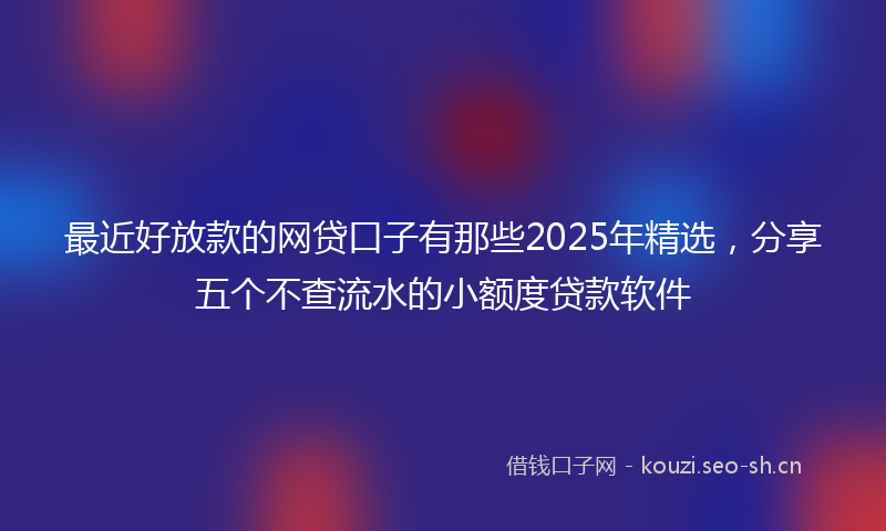 最近好放款的网贷口子有那些2025年精选，分享五个不查流水的小额度贷款软件