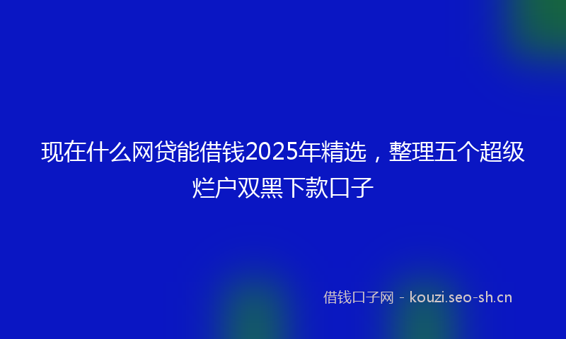 现在什么网贷能借钱2025年精选，整理五个超级烂户双黑下款口子
