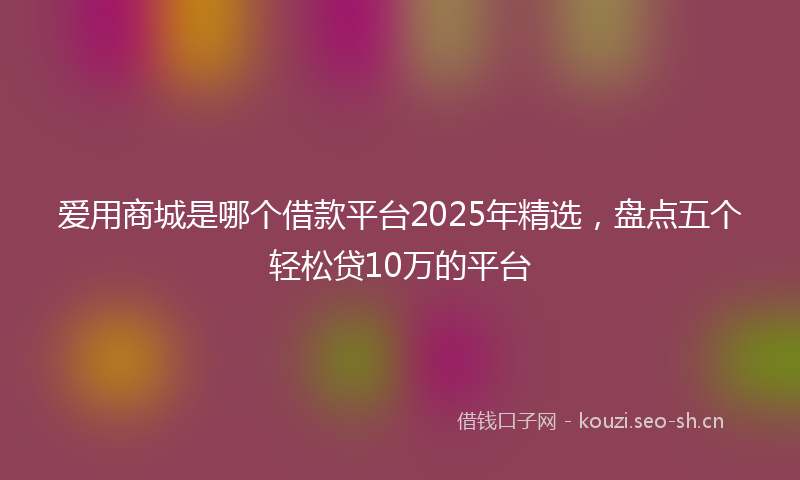 爱用商城是哪个借款平台2025年精选,盘点五个轻松贷10万的平台