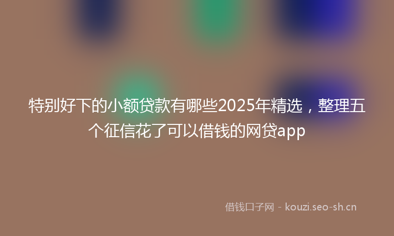 特别好下的小额贷款有哪些2025年精选，整理五个征信花了可以借钱的网贷app