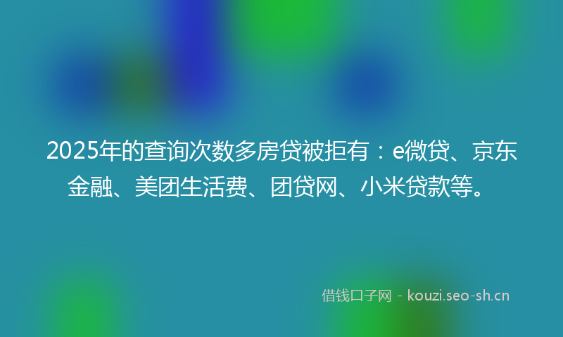 2025年的查询次数多房贷被拒有：e微贷、京东金融、美团生活费、团贷网、小米贷款等。