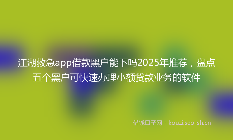 江湖救急app借款黑户能下吗2025年推荐，盘点五个黑户可快速办理小额贷款业务的软件