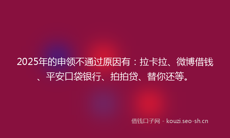 2025年的申领不通过原因有：拉卡拉、微博借钱、平安口袋银行、拍拍贷、替你还等。