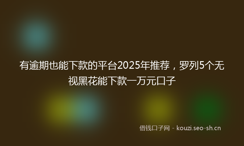 有逾期也能下款的平台2025年推荐，罗列5个无视黑花能下款一万元口子