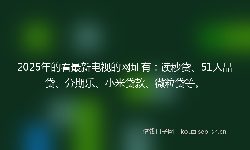 2025年的看最新电视的网址有：读秒贷、51人品贷、分期乐、小米贷款、微粒贷等。