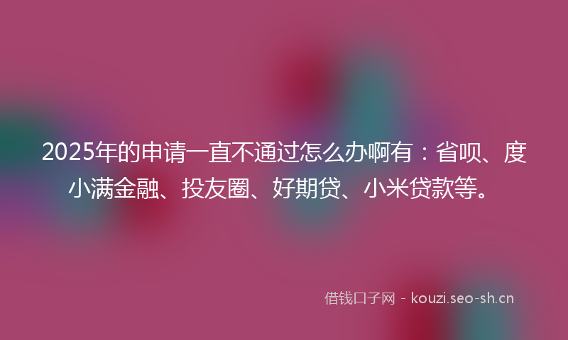 2025年的申请一直不通过怎么办啊有:省呗、度小满金融、投友圈、好期贷、小米贷款等。