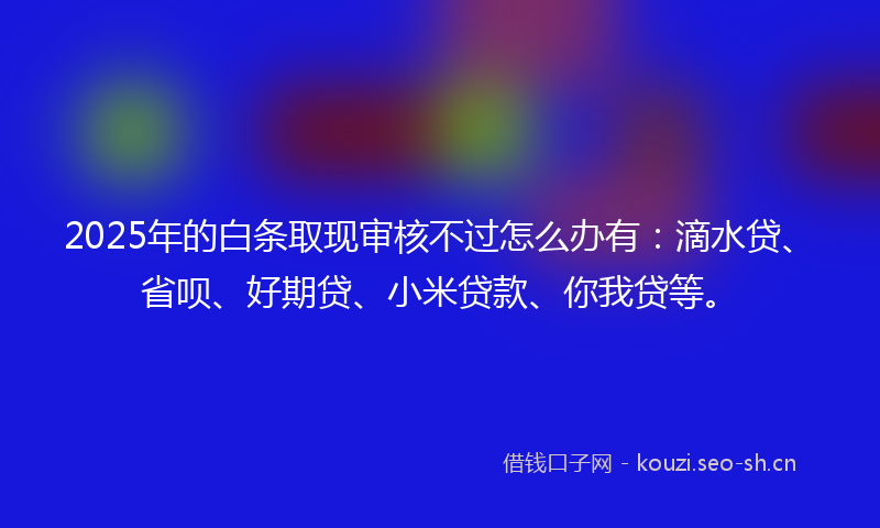 2025年的白条取现审核不过怎么办有：滴水贷、省呗、好期贷、小米贷款、你我贷等。
