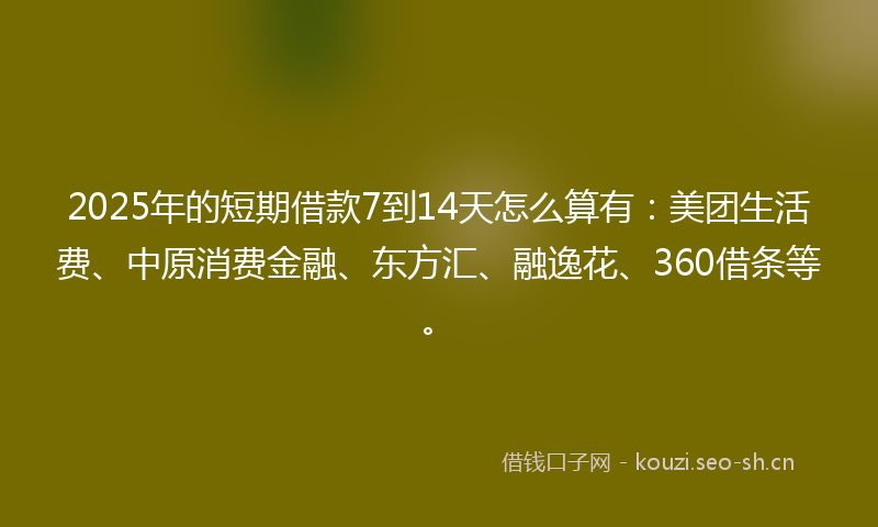 2025年的短期借款7到14天怎么算有：美团生活费、中原消费金融、东方汇、融逸花、360借条等。