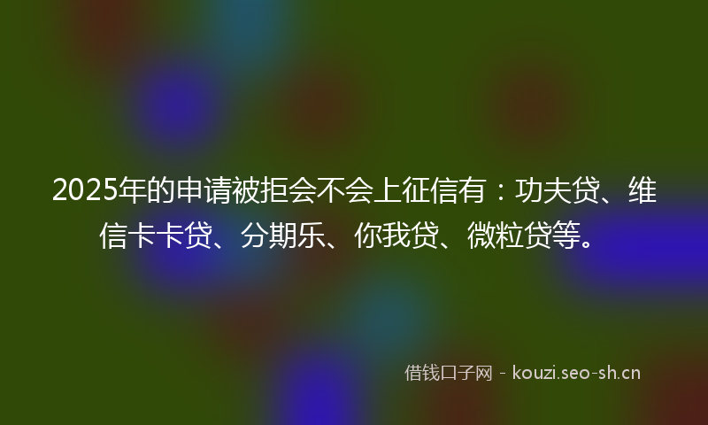 2025年的申请被拒会不会上征信有：功夫贷、维信卡卡贷、分期乐、你我贷、微粒贷等。