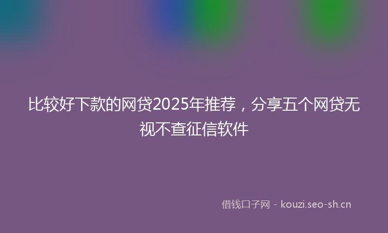 比较好下款的网贷2025年推荐，分享五个网贷无视不查征信软件