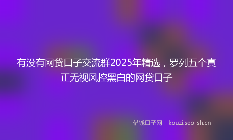 有没有网贷口子交流群2025年精选，罗列五个真正无视风控黑白的网贷口子