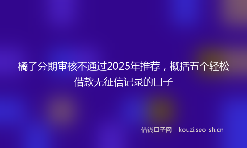 橘子分期审核不通过2025年推荐，概括五个轻松借款无征信记录的口子