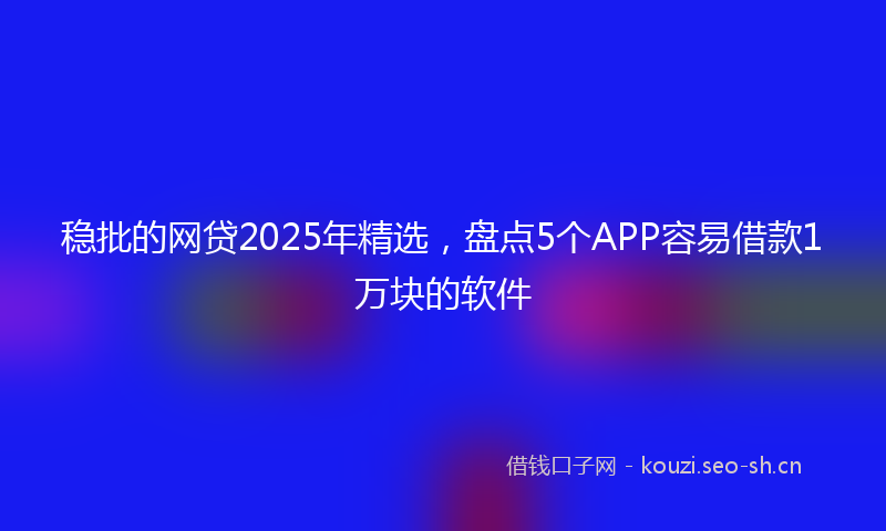 稳批的网贷2025年精选，盘点5个APP容易借款1万块的软件