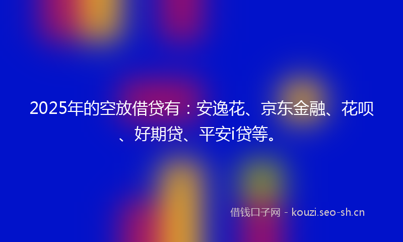 2025年的空放借贷有：安逸花、京东金融、花呗、好期贷、平安i贷等。