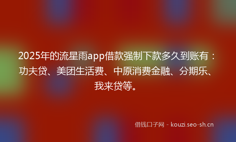 2025年的流星雨app借款强制下款多久到账有：功夫贷、美团生活费、中原消费金融、分期乐、我来贷等。