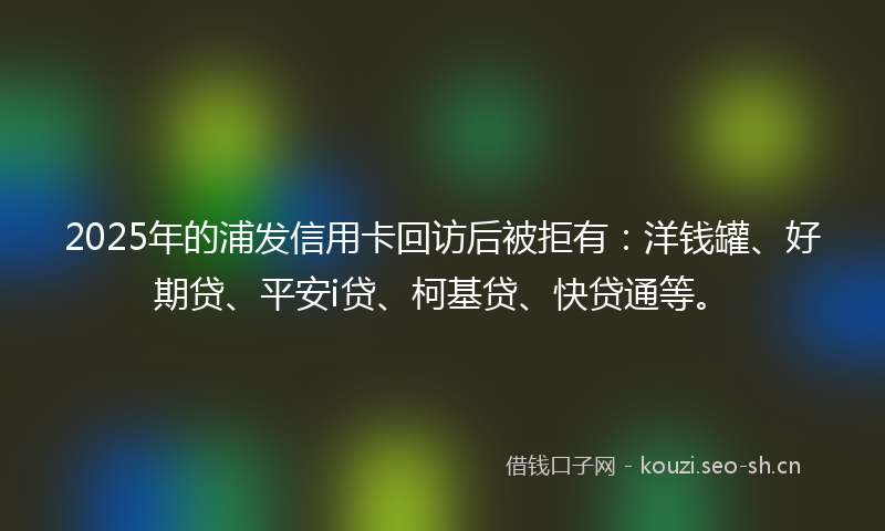2025年的浦发信用卡回访后被拒有：洋钱罐、好期贷、平安i贷、柯基贷、快贷通等。