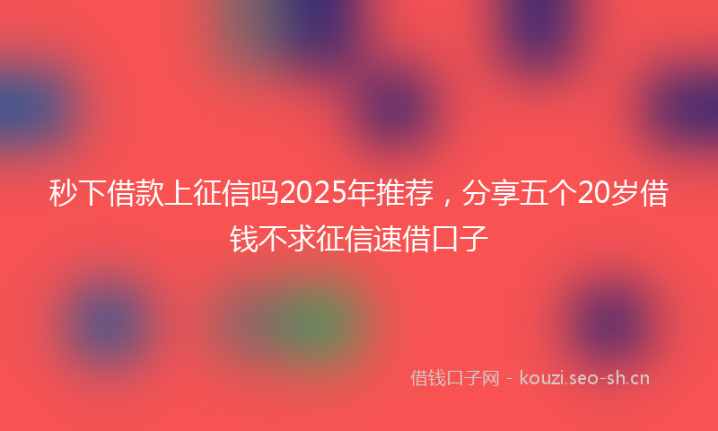 秒下借款上征信吗2025年推荐，分享五个20岁借钱不求征信速借口子