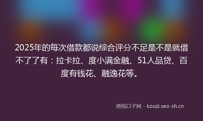 2025年的每次借款都说综合评分不足是不是就借不了了有：拉卡拉、度小满金融、51人品贷、百度有钱花、融逸花等。