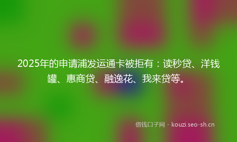 2025年的申请浦发运通卡被拒有:读秒贷、洋钱罐、惠商贷、融逸花、我来贷等。