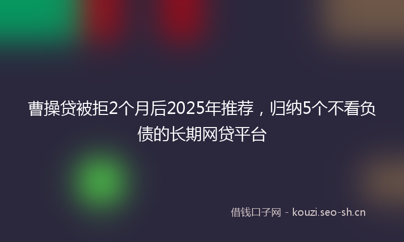 曹操贷被拒2个月后2025年推荐，归纳5个不看负债的长期网贷平台