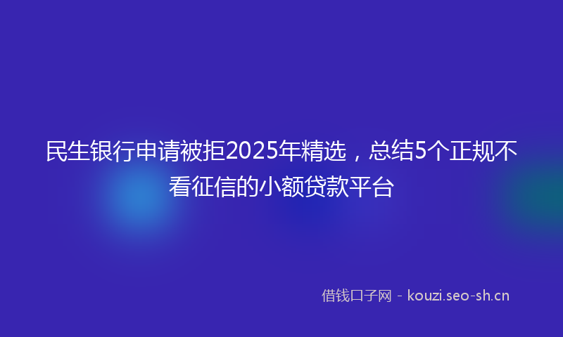 民生银行申请被拒2025年精选，总结5个正规不看征信的小额贷款平台