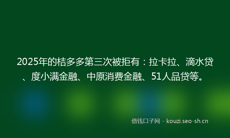 2025年的桔多多第三次被拒有：拉卡拉、滴水贷、度小满金融、中原消费金融、51人品贷等。