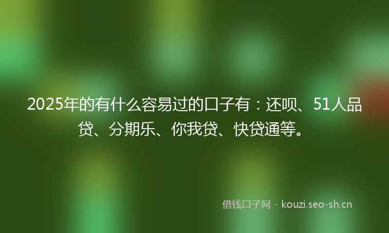 2025年的有什么容易过的口子有：还呗、51人品贷、分期乐、你我贷、快贷通等。